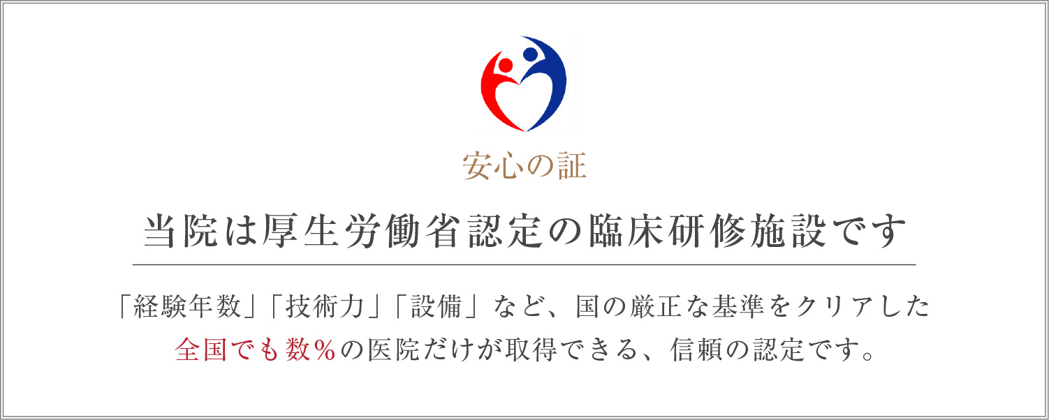 当院は厚生労働省認定の臨床研修施設です 「経験年数」「技術力」「設備」など、国の厳正な基準をクリアした全国でも数％の医院だけが取得できる、信頼の認定です。