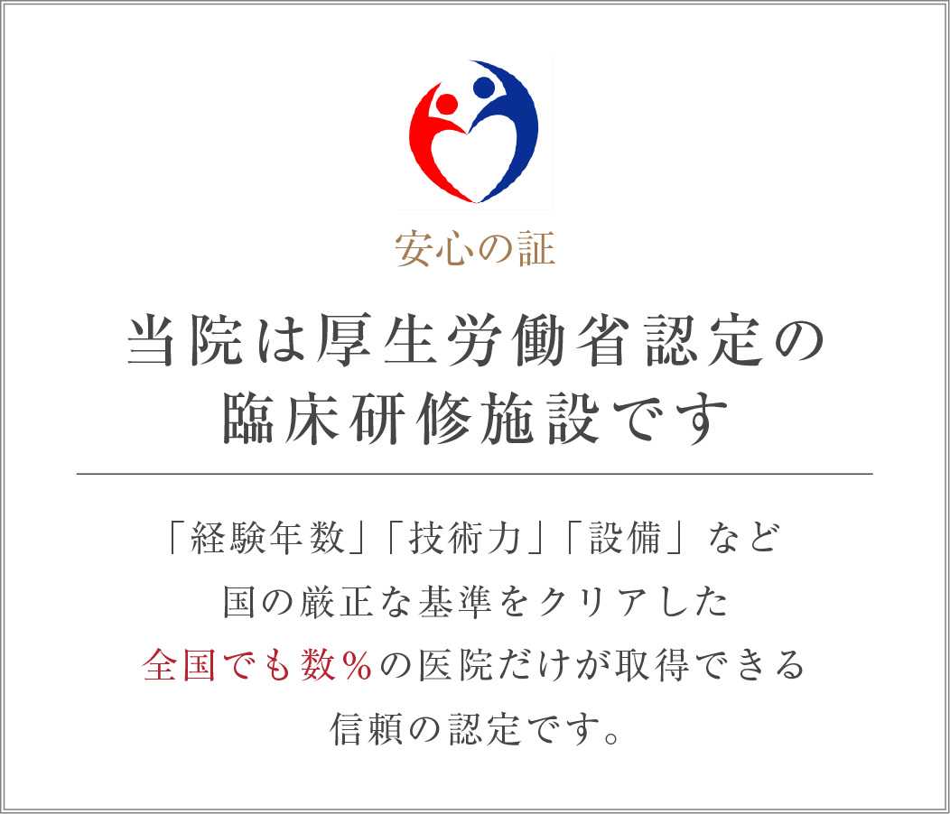 当院は厚生労働省認定の臨床研修施設です 「経験年数」「技術力」「設備」など、国の厳正な基準をクリアした全国でも数％の医院だけが取得できる、信頼の認定です。